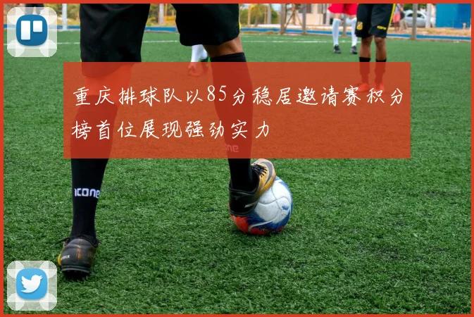 重庆排球队以85分稳居邀请赛积分榜首位展现强劲实力