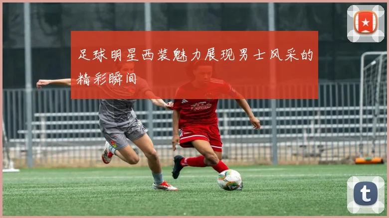 足球明星西装魅力展现男士风采的精彩瞬间