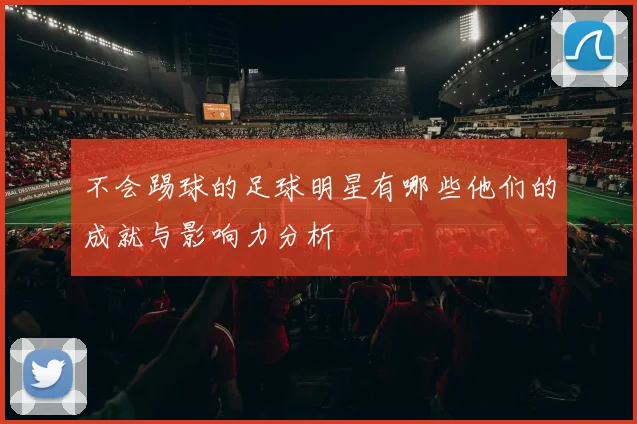 不会踢球的足球明星有哪些他们的成就与影响力分析