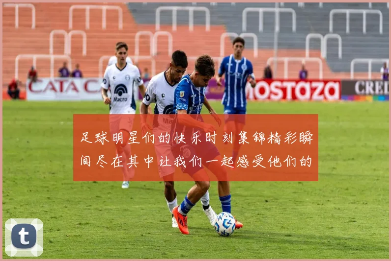足球明星们的快乐时刻集锦精彩瞬间尽在其中让我们一起感受他们的欢乐与激情