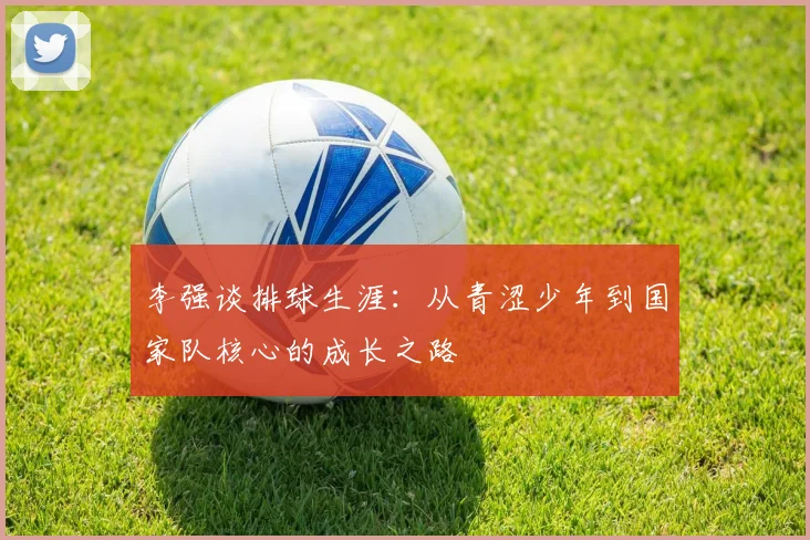 李强谈排球生涯：从青涩少年到国家队核心的成长之路