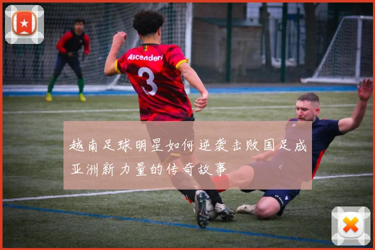 越南足球明星如何逆袭击败国足成亚洲新力量的传奇故事