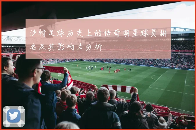沙特足球历史上的传奇明星球员排名及其影响力分析