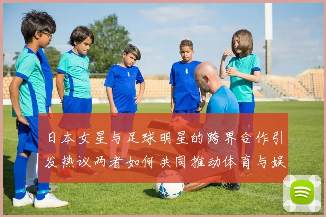 日本女星与足球明星的跨界合作引发热议两者如何共同推动体育与娱乐的融合