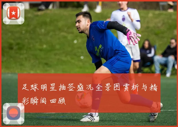 足球明星抽签盛况全景图赏析与精彩瞬间回顾