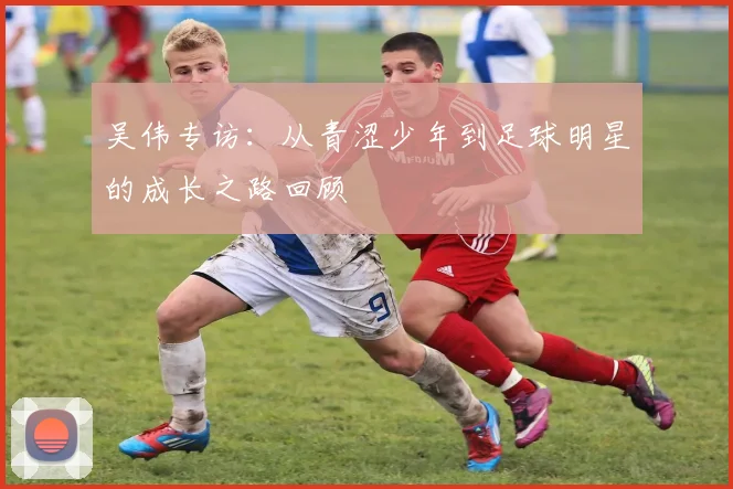 吴伟专访：从青涩少年到足球明星的成长之路回顾