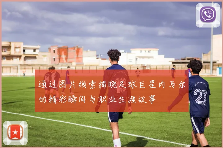 通过图片线索揭晓足球巨星内马尔的精彩瞬间与职业生涯故事