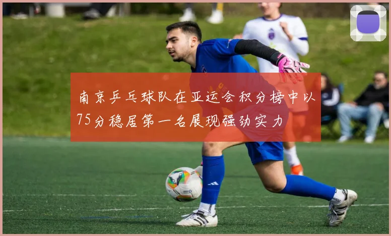 南京乒乓球队在亚运会积分榜中以75分稳居第一名展现强劲实力