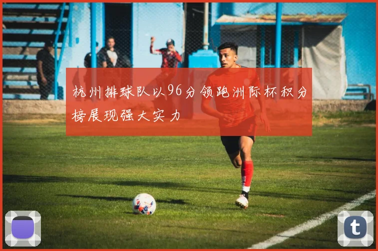 杭州排球队以96分领跑洲际杯积分榜展现强大实力