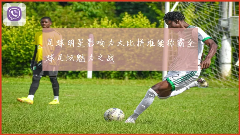 足球明星影响力大比拼谁能称霸全球足坛魅力之战