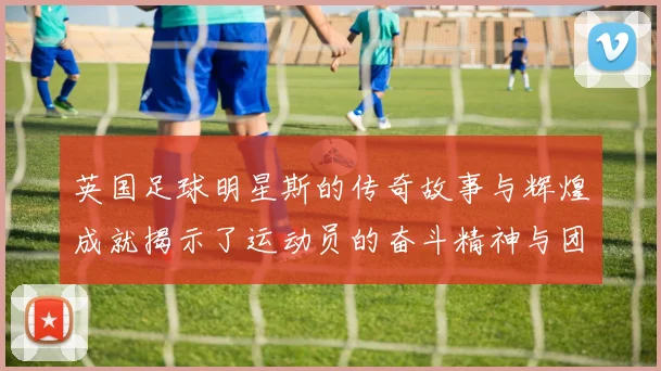 英国足球明星斯的传奇故事与辉煌成就揭示了运动员的奋斗精神与团队合作的重要性