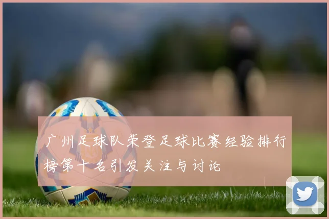 广州足球队荣登足球比赛经验排行榜第十名引发关注与讨论