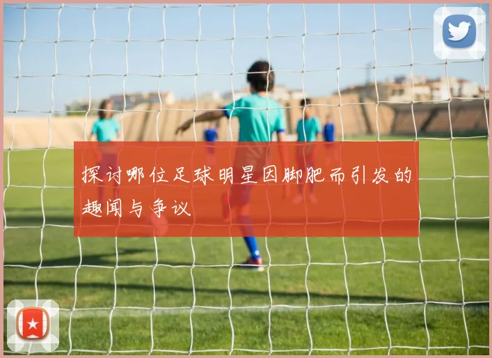 探讨哪位足球明星因脚肥而引发的趣闻与争议