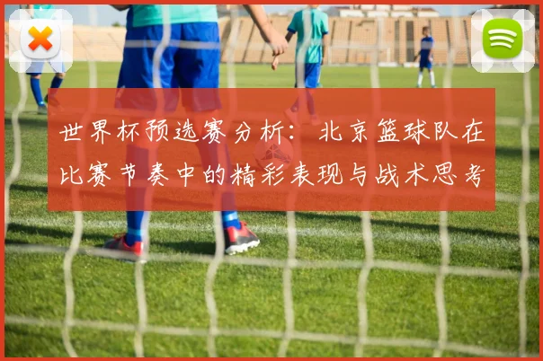 世界杯预选赛分析：北京篮球队在比赛节奏中的精彩表现与战术思考