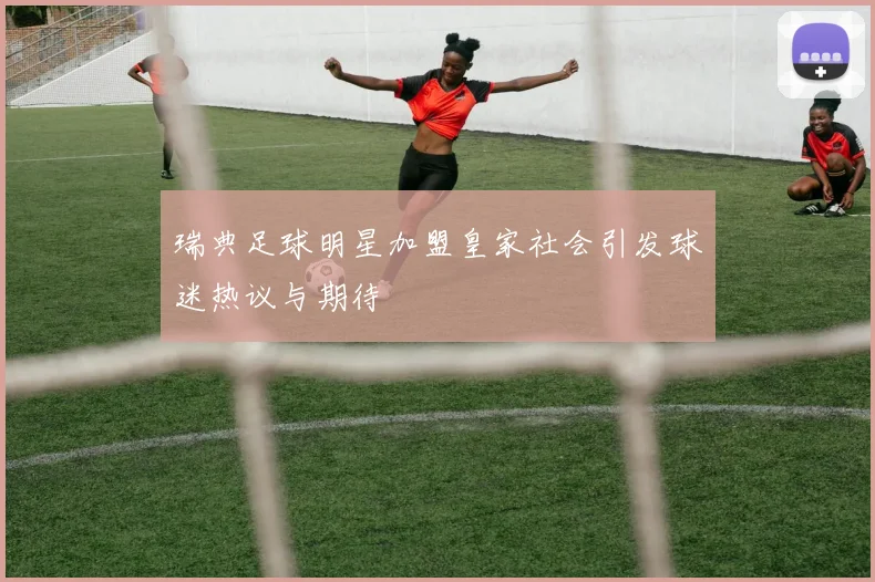 瑞典足球明星加盟皇家社会引发球迷热议与期待