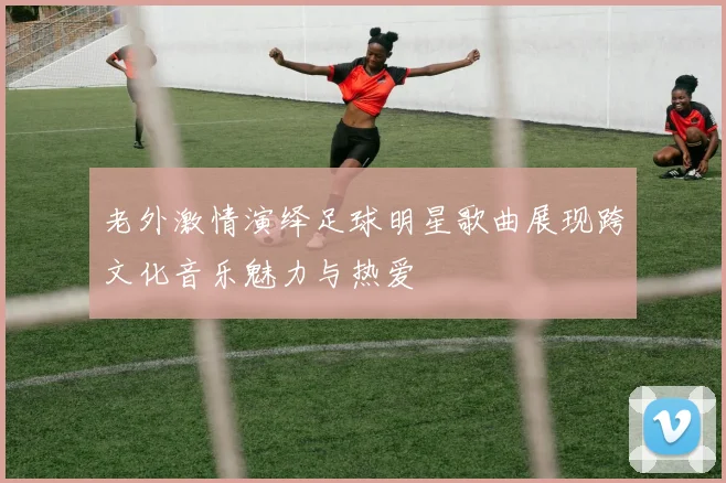 老外激情演绎足球明星歌曲展现跨文化音乐魅力与热爱