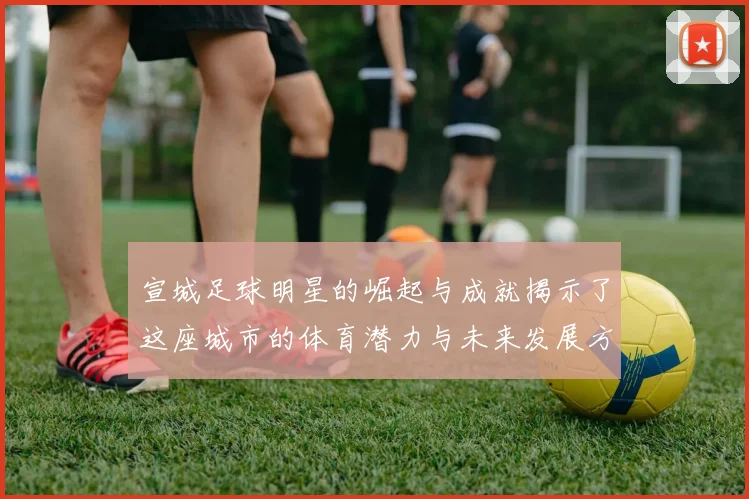 宣城足球明星的崛起与成就揭示了这座城市的体育潜力与未来发展方向