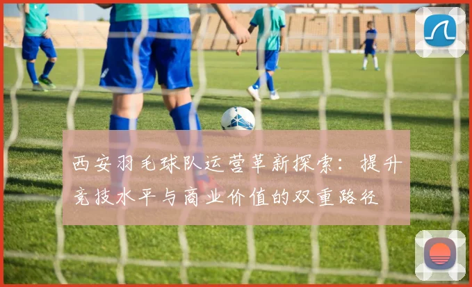 西安羽毛球队运营革新探索：提升竞技水平与商业价值的双重路径