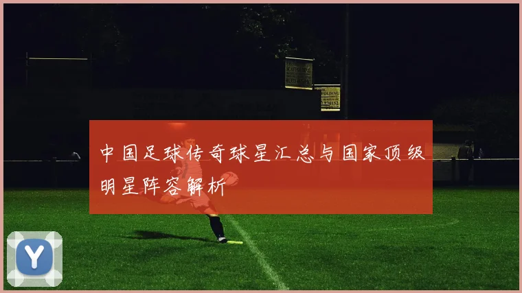 中国足球传奇球星汇总与国家顶级明星阵容解析