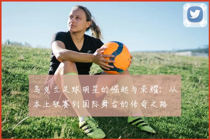 乌克兰足球明星的崛起与荣耀：从本土联赛到国际舞台的传奇之路