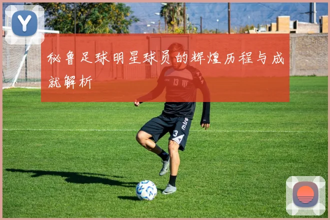 秘鲁足球明星球员的辉煌历程与成就解析