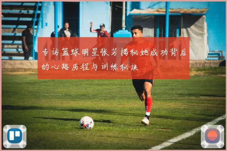 专访篮球明星张芳揭秘她成功背后的心路历程与训练秘诀