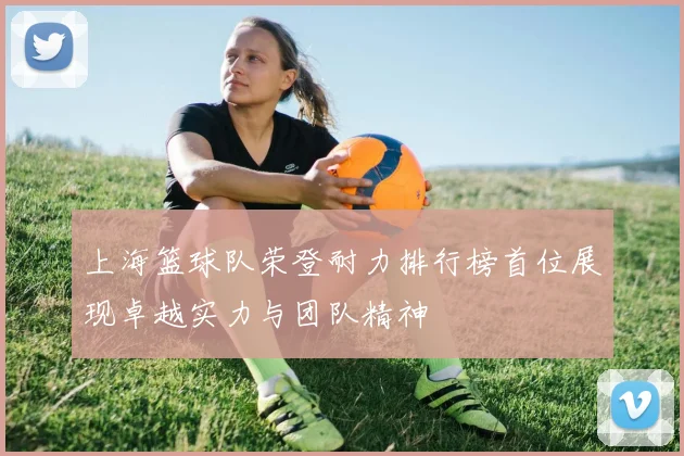 上海篮球队荣登耐力排行榜首位展现卓越实力与团队精神