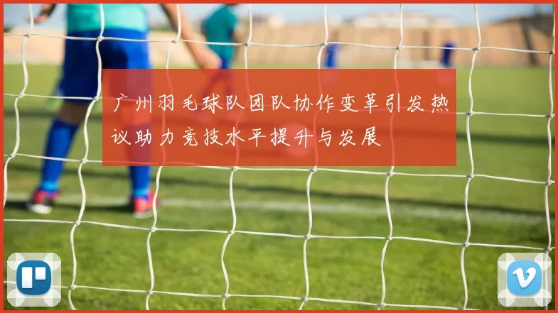 广州羽毛球队团队协作变革引发热议助力竞技水平提升与发展