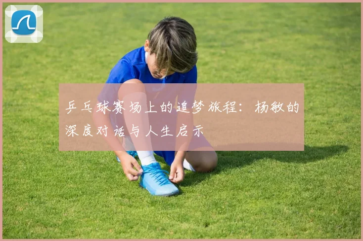 乒乓球赛场上的追梦旅程：杨敏的深度对话与人生启示