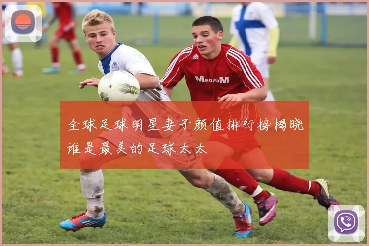 全球足球明星妻子颜值排行榜揭晓谁是最美的足球太太