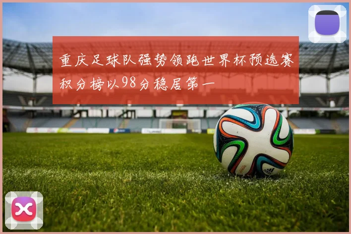 重庆足球队强势领跑世界杯预选赛积分榜以98分稳居第一