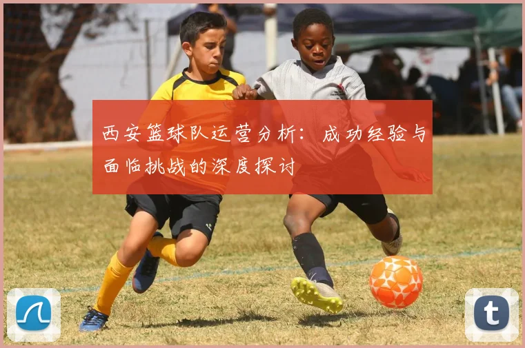西安篮球队运营分析：成功经验与面临挑战的深度探讨