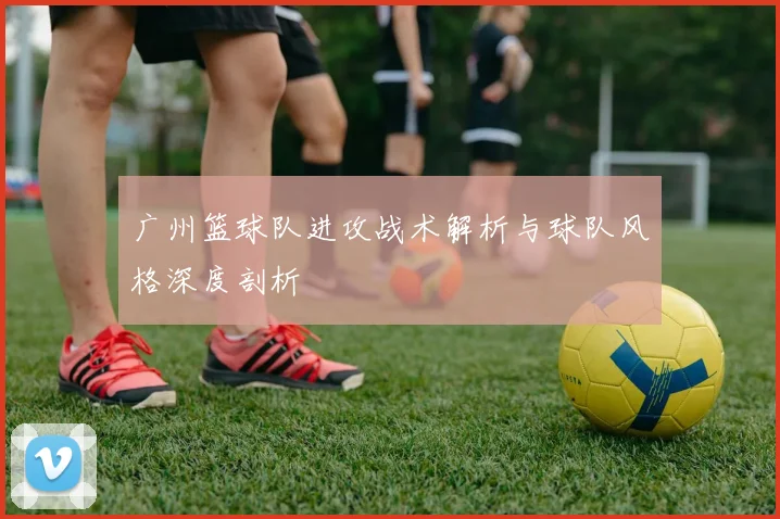 广州篮球队进攻战术解析与球队风格深度剖析
