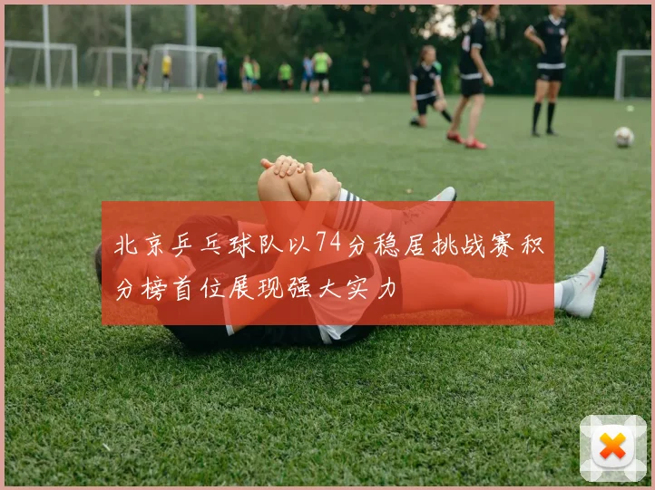 北京乒乓球队以74分稳居挑战赛积分榜首位展现强大实力