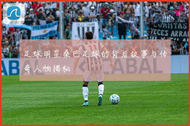 足球明星桑巴足球的背后故事与传奇人物揭秘