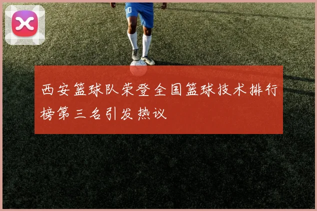 西安篮球队荣登全国篮球技术排行榜第三名引发热议