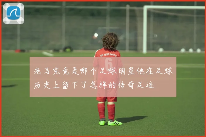老马究竟是哪个足球明星他在足球历史上留下了怎样的传奇足迹