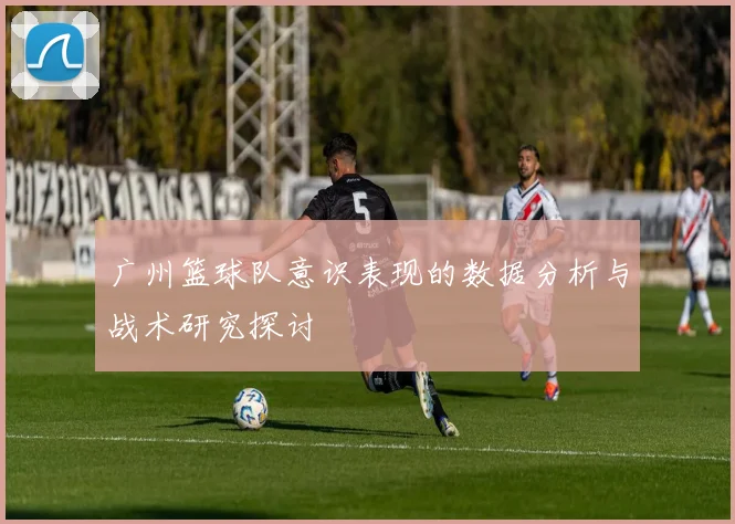 广州篮球队意识表现的数据分析与战术研究探讨