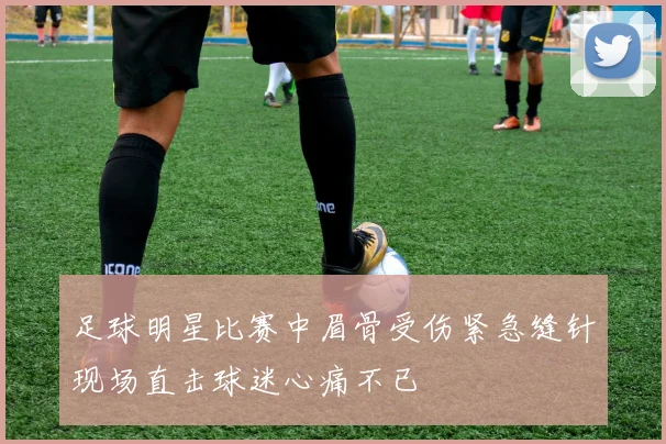 足球明星比赛中眉骨受伤紧急缝针现场直击球迷心痛不已