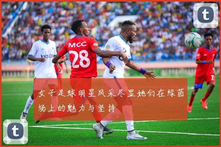女子足球明星风采尽显她们在绿茵场上的魅力与坚持
