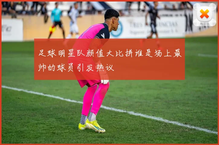 足球明星队颜值大比拼谁是场上最帅的球员引发热议