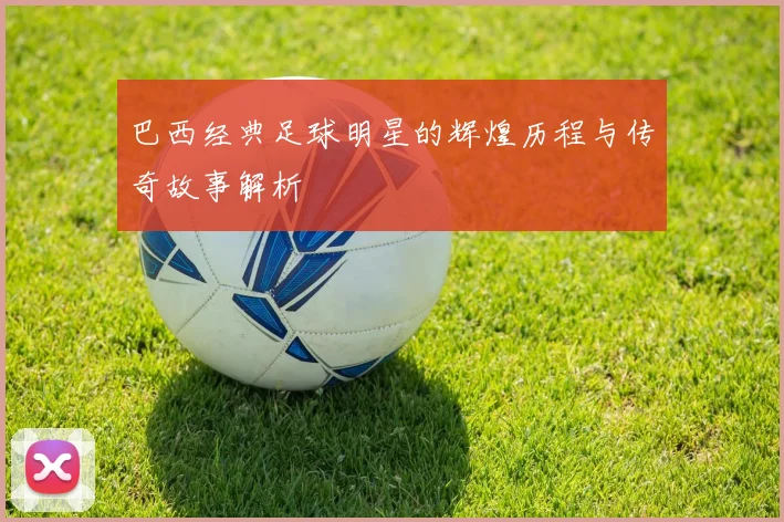 巴西经典足球明星的辉煌历程与传奇故事解析