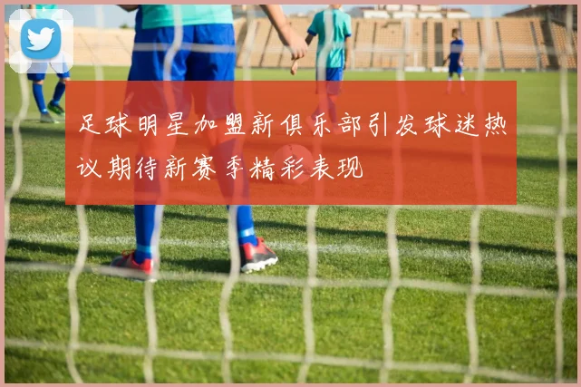 足球明星加盟新俱乐部引发球迷热议期待新赛季精彩表现